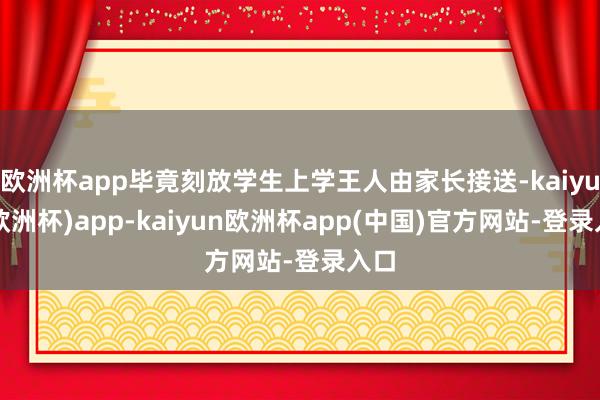 欧洲杯app毕竟刻放学生上学王人由家长接送-kaiyun(欧洲杯)app-kaiyun欧洲杯app(中国)官方网站-登录入口