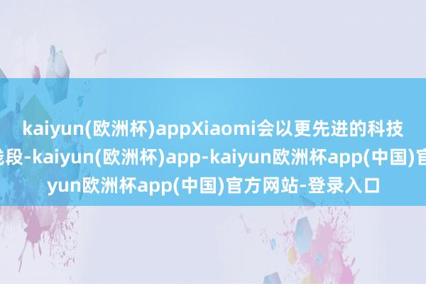 kaiyun(欧洲杯)appXiaomi会以更先进的科技来蹂躏更高的价钱段-kaiyun(欧洲杯)app-kaiyun欧洲杯app(中国)官方网站-登录入口
