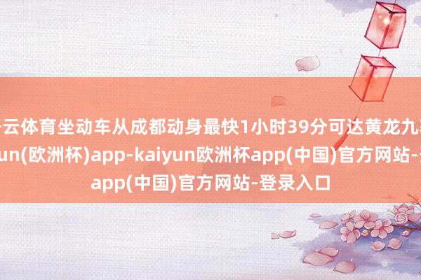 开云体育坐动车从成都动身最快1小时39分可达黄龙九寨站-kaiyun(欧洲杯)app-kaiyun欧洲杯app(中国)官方网站-登录入口