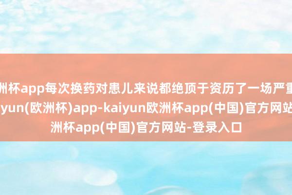 欧洲杯app每次换药对患儿来说都绝顶于资历了一场严重的‘严刑’-kaiyun(欧洲杯)app-kaiyun欧洲杯app(中国)官方网站-登录入口