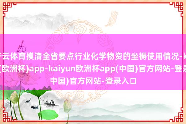 开云体育摸清全省要点行业化学物资的坐褥使用情况-kaiyun(欧洲杯)app-kaiyun欧洲杯app(中国)官方网站-登录入口