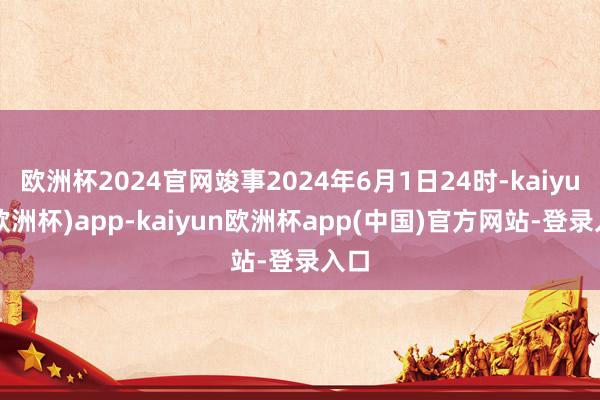 欧洲杯2024官网竣事2024年6月1日24时-kaiyun(欧洲杯)app-kaiyun欧洲杯app(中国)官方网站-登录入口