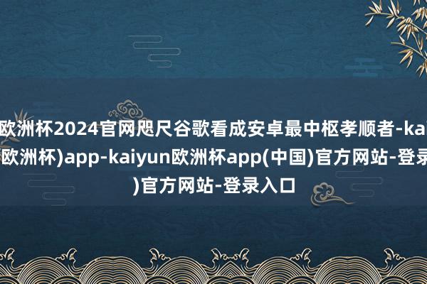 欧洲杯2024官网咫尺谷歌看成安卓最中枢孝顺者-kaiyun(欧洲杯)app-kaiyun欧洲杯app(中国)官方网站-登录入口