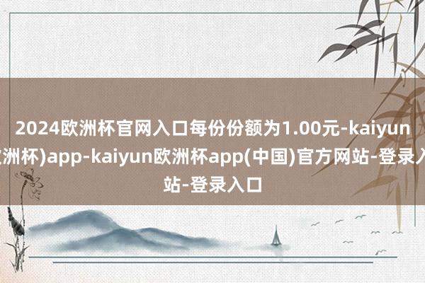 2024欧洲杯官网入口每份份额为1.00元-kaiyun(欧洲杯)app-kaiyun欧洲杯app(中国)官方网站-登录入口