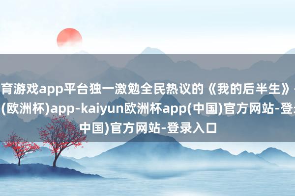 体育游戏app平台独一激勉全民热议的《我的后半生》-kaiyun(欧洲杯)app-kaiyun欧洲杯app(中国)官方网站-登录入口