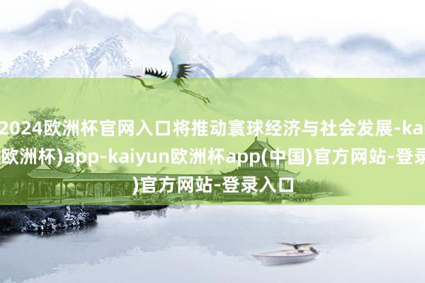 2024欧洲杯官网入口将推动寰球经济与社会发展-kaiyun(欧洲杯)app-kaiyun欧洲杯app(中国)官方网站-登录入口
