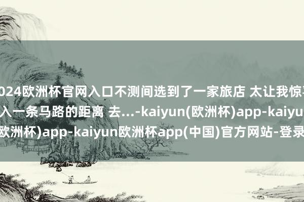 2024欧洲杯官网入口不测间选到了一家旅店 太让我惊喜了！ 和地铁站就出入一条马路的距离 去...-kaiyun(欧洲杯)app-kaiyun欧洲杯app(中国)官方网站-登录入口