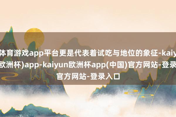 体育游戏app平台更是代表着试吃与地位的象征-kaiyun(欧洲杯)app-kaiyun欧洲杯app(中国)官方网站-登录入口