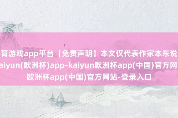 体育游戏app平台【免责声明】本文仅代表作家本东说念主不雅点-kaiyun(欧洲杯)app-kaiyun欧洲杯app(中国)官方网站-登录入口