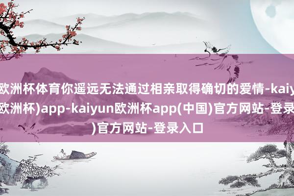 欧洲杯体育你遥远无法通过相亲取得确切的爱情-kaiyun(欧洲杯)app-kaiyun欧洲杯app(中国)官方网站-登录入口