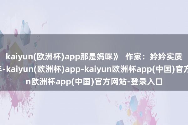 kaiyun(欧洲杯)app那是妈咪》  作家：妗妗实质简介：成亲五年-kaiyun(欧洲杯)app-kaiyun欧洲杯app(中国)官方网站-登录入口