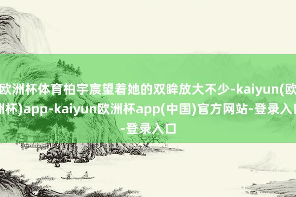 欧洲杯体育柏宇宸望着她的双眸放大不少-kaiyun(欧洲杯)app-kaiyun欧洲杯app(中国)官方网站-登录入口