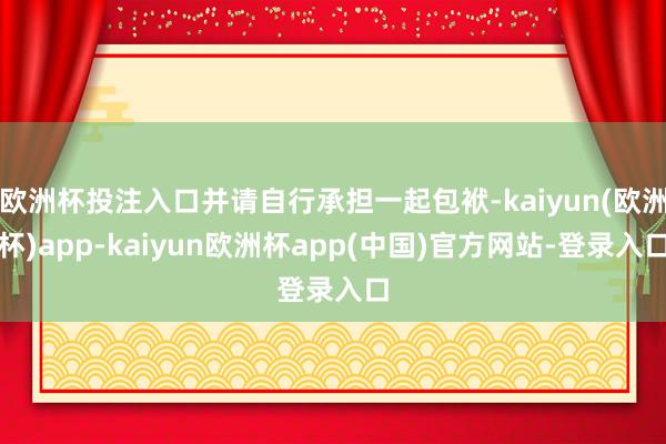 欧洲杯投注入口并请自行承担一起包袱-kaiyun(欧洲杯)app-kaiyun欧洲杯app(中国)官方网站-登录入口