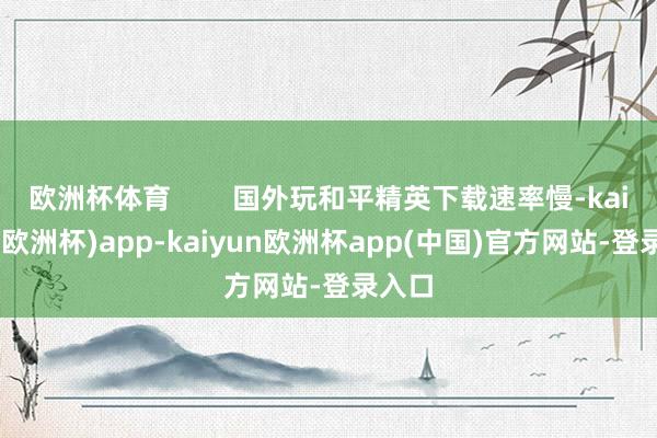 欧洲杯体育        国外玩和平精英下载速率慢-kaiyun(欧洲杯)app-kaiyun欧洲杯app(中国)官方网站-登录入口