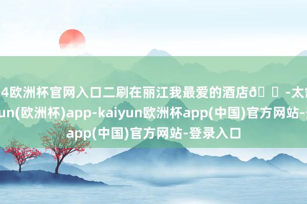 2024欧洲杯官网入口二刷在丽江我最爱的酒店😭太舒坦了-kaiyun(欧洲杯)app-kaiyun欧洲杯app(中国)官方网站-登录入口