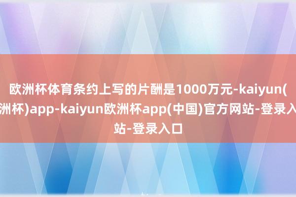 欧洲杯体育条约上写的片酬是1000万元-kaiyun(欧洲杯)app-kaiyun欧洲杯app(中国)官方网站-登录入口