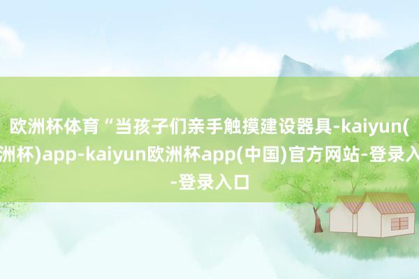 欧洲杯体育　　“当孩子们亲手触摸建设器具-kaiyun(欧洲杯)app-kaiyun欧洲杯app(中国)官方网站-登录入口