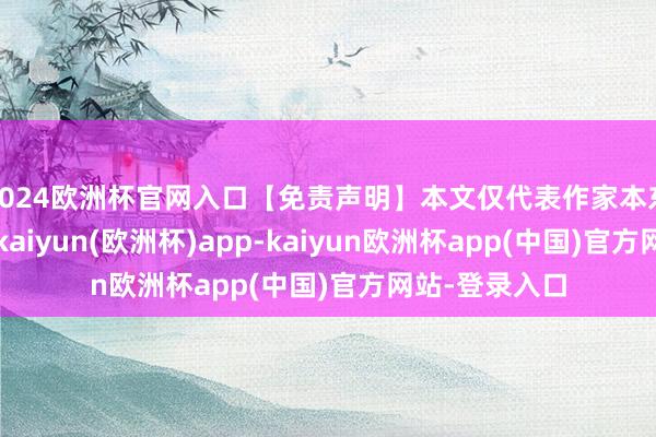 2024欧洲杯官网入口【免责声明】本文仅代表作家本东谈主不雅点-kaiyun(欧洲杯)app-kaiyun欧洲杯app(中国)官方网站-登录入口
