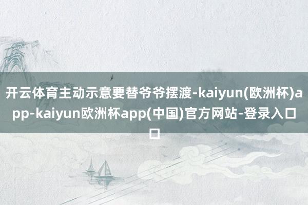 开云体育主动示意要替爷爷摆渡-kaiyun(欧洲杯)app-kaiyun欧洲杯app(中国)官方网站-登录入口