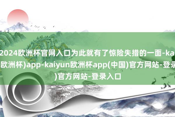 2024欧洲杯官网入口为此就有了惊险失措的一面-kaiyun(欧洲杯)app-kaiyun欧洲杯app(中国)官方网站-登录入口
