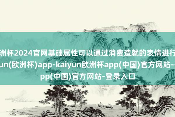 欧洲杯2024官网基础属性可以通过消费造就的表情进行升级-kaiyun(欧洲杯)app-kaiyun欧洲杯app(中国)官方网站-登录入口