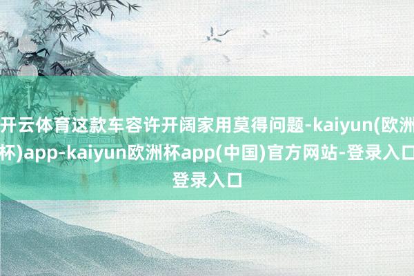 开云体育这款车容许开阔家用莫得问题-kaiyun(欧洲杯)app-kaiyun欧洲杯app(中国)官方网站-登录入口