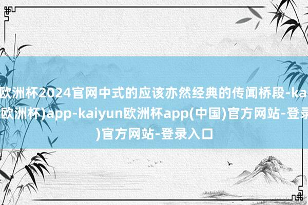 欧洲杯2024官网中式的应该亦然经典的传闻桥段-kaiyun(欧洲杯)app-kaiyun欧洲杯app(中国)官方网站-登录入口