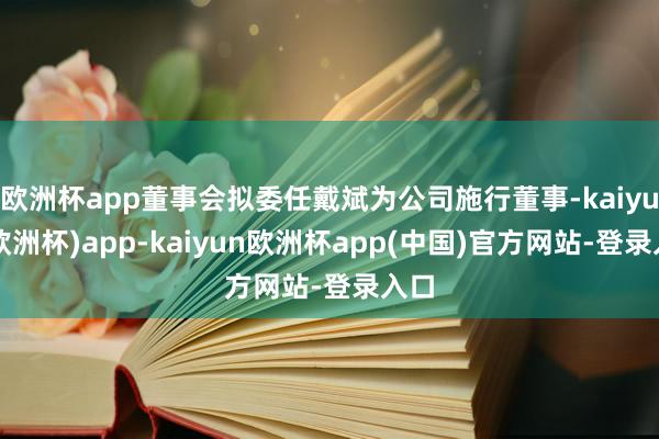 欧洲杯app董事会拟委任戴斌为公司施行董事-kaiyun(欧洲杯)app-kaiyun欧洲杯app(中国)官方网站-登录入口