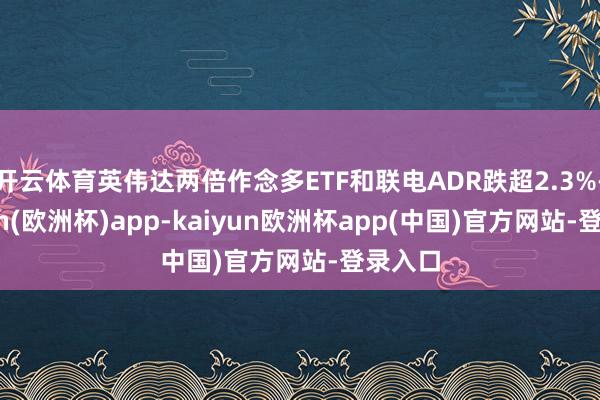 开云体育英伟达两倍作念多ETF和联电ADR跌超2.3%-kaiyun(欧洲杯)app-kaiyun欧洲杯app(中国)官方网站-登录入口