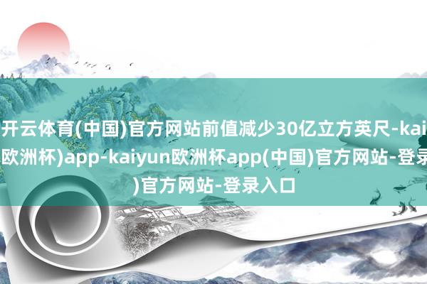 开云体育(中国)官方网站前值减少30亿立方英尺-kaiyun(欧洲杯)app-kaiyun欧洲杯app(中国)官方网站-登录入口