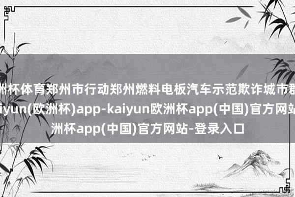 欧洲杯体育郑州市行动郑州燃料电板汽车示范欺诈城市群牵头城市-kaiyun(欧洲杯)app-kaiyun欧洲杯app(中国)官方网站-登录入口