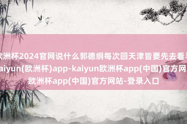 欧洲杯2024官网说什么郭德纲每次回天津皆要先去看马志明父子-kaiyun(欧洲杯)app-kaiyun欧洲杯app(中国)官方网站-登录入口