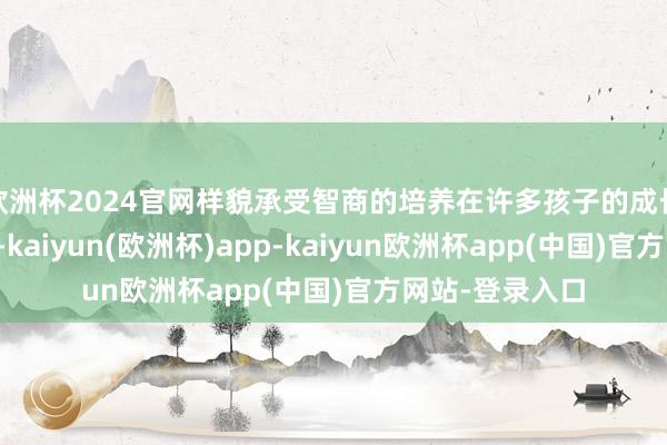 欧洲杯2024官网样貌承受智商的培养在许多孩子的成长经过中被淡薄-kaiyun(欧洲杯)app-kaiyun欧洲杯app(中国)官方网站-登录入口