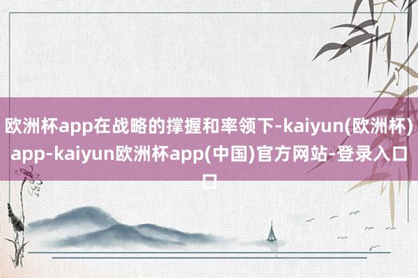 欧洲杯app在战略的撑握和率领下-kaiyun(欧洲杯)app-kaiyun欧洲杯app(中国)官方网站-登录入口