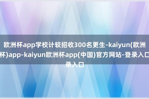 欧洲杯app学校计较招收300名更生-kaiyun(欧洲杯)app-kaiyun欧洲杯app(中国)官方网站-登录入口