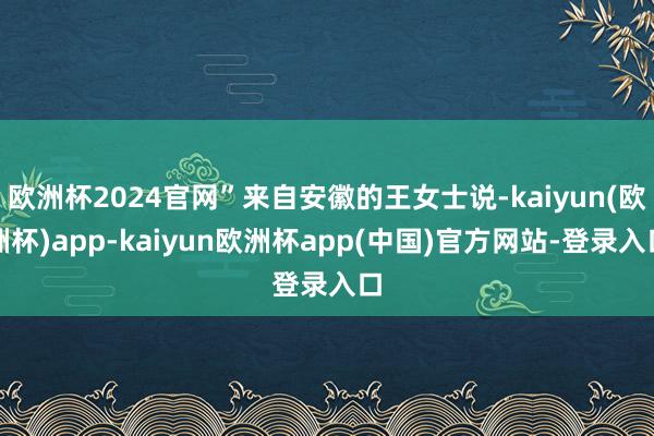 欧洲杯2024官网”来自安徽的王女士说-kaiyun(欧洲杯)app-kaiyun欧洲杯app(中国)官方网站-登录入口