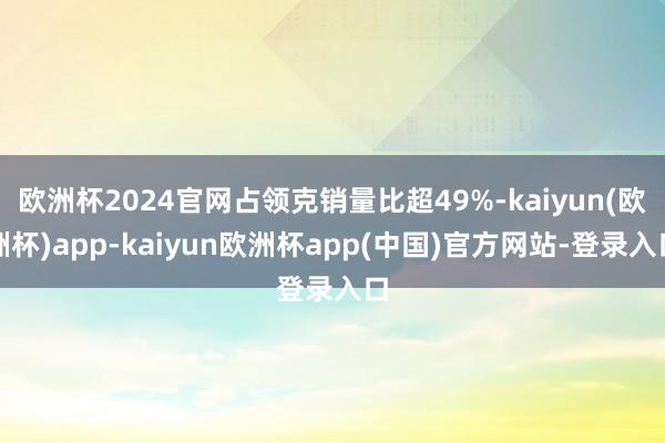 欧洲杯2024官网占领克销量比超49%-kaiyun(欧洲杯)app-kaiyun欧洲杯app(中国)官方网站-登录入口