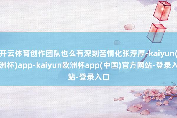 开云体育创作团队也么有深刻苦情化张淳厚-kaiyun(欧洲杯)app-kaiyun欧洲杯app(中国)官方网站-登录入口