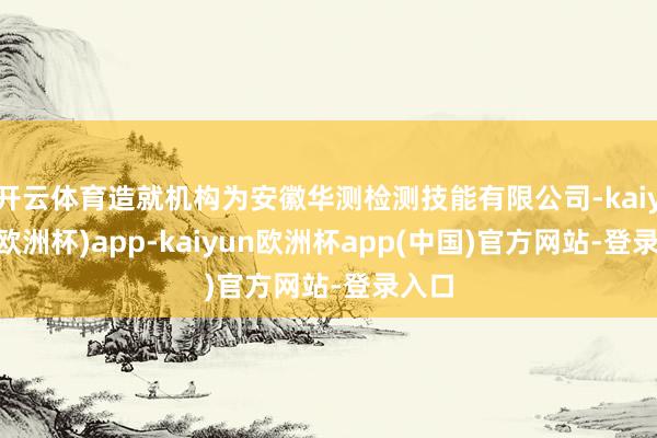 开云体育造就机构为安徽华测检测技能有限公司-kaiyun(欧洲杯)app-kaiyun欧洲杯app(中国)官方网站-登录入口