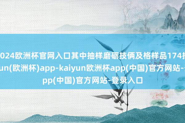 2024欧洲杯官网入口其中抽样磨砺技俩及格样品174批次-kaiyun(欧洲杯)app-kaiyun欧洲杯app(中国)官方网站-登录入口