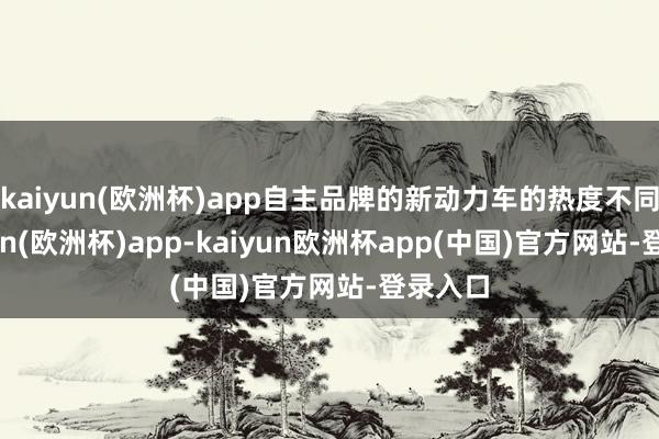 kaiyun(欧洲杯)app自主品牌的新动力车的热度不同-kaiyun(欧洲杯)app-kaiyun欧洲杯app(中国)官方网站-登录入口