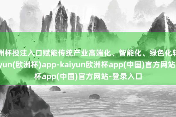 欧洲杯投注入口赋能传统产业高端化、智能化、绿色化转型升级-kaiyun(欧洲杯)app-kaiyun欧洲杯app(中国)官方网站-登录入口