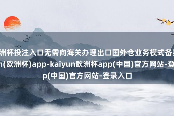 欧洲杯投注入口无需向海关办理出口国外仓业务模式备案-kaiyun(欧洲杯)app-kaiyun欧洲杯app(中国)官方网站-登录入口