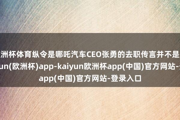 欧洲杯体育纵令是哪吒汽车CEO张勇的去职传言并不是果真-kaiyun(欧洲杯)app-kaiyun欧洲杯app(中国)官方网站-登录入口
