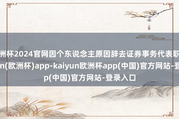 欧洲杯2024官网因个东说念主原因辞去证券事务代表职务-kaiyun(欧洲杯)app-kaiyun欧洲杯app(中国)官方网站-登录入口