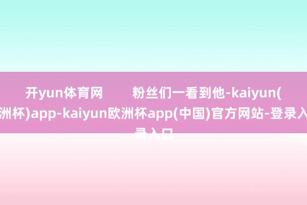 开yun体育网        粉丝们一看到他-kaiyun(欧洲杯)app-kaiyun欧洲杯app(中国)官方网站-登录入口
