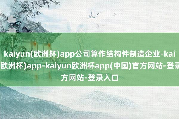 kaiyun(欧洲杯)app公司算作结构件制造企业-kaiyun(欧洲杯)app-kaiyun欧洲杯app(中国)官方网站-登录入口