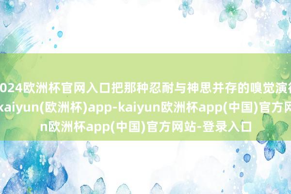 2024欧洲杯官网入口把那种忍耐与神思并存的嗅觉演得为德不终紊-kaiyun(欧洲杯)app-kaiyun欧洲杯app(中国)官方网站-登录入口