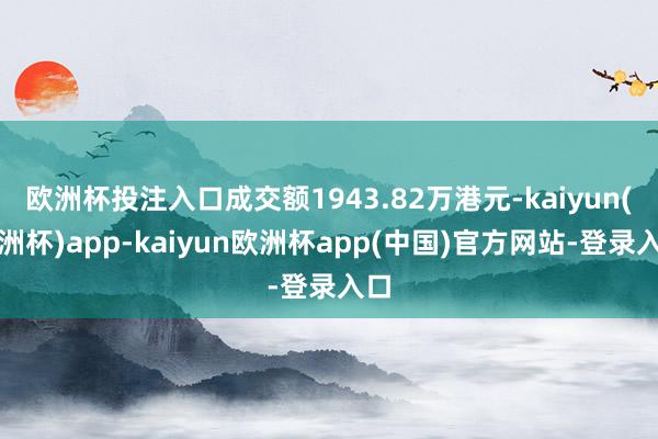 欧洲杯投注入口成交额1943.82万港元-kaiyun(欧洲杯)app-kaiyun欧洲杯app(中国)官方网站-登录入口