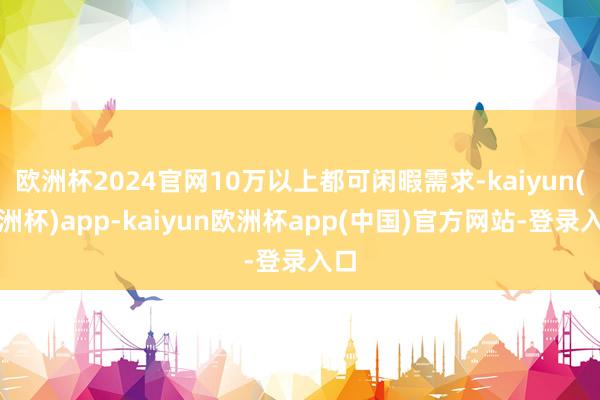 欧洲杯2024官网10万以上都可闲暇需求-kaiyun(欧洲杯)app-kaiyun欧洲杯app(中国)官方网站-登录入口
